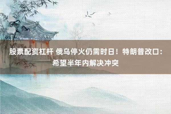 股票配资杠杆 俄乌停火仍需时日！特朗普改口：希望半年内解决冲突