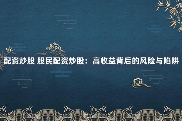 配资炒股 股民配资炒股：高收益背后的风险与陷阱