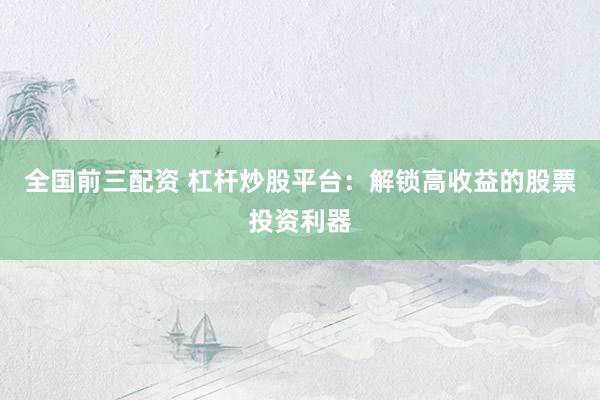 全国前三配资 杠杆炒股平台：解锁高收益的股票投资利器