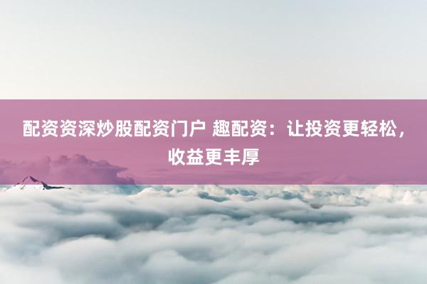 配资资深炒股配资门户 趣配资：让投资更轻松，收益更丰厚