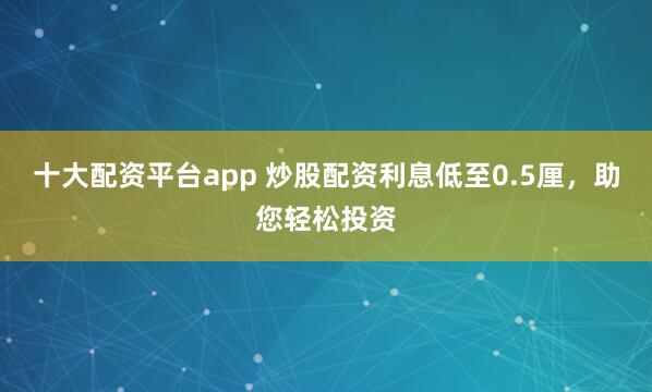 十大配资平台app 炒股配资利息低至0.5厘，助您轻松投资
