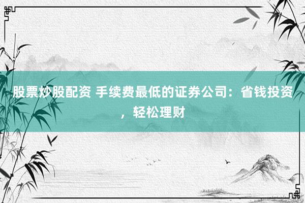 股票炒股配资 手续费最低的证券公司：省钱投资，轻松理财