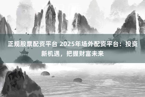 正规股票配资平台 2025年场外配资平台:投资新机遇,把握财富未来