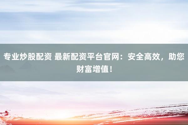 专业炒股配资 最新配资平台官网：安全高效，助您财富增值！