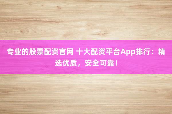 专业的股票配资官网 十大配资平台App排行：精选优质，安全可靠！
