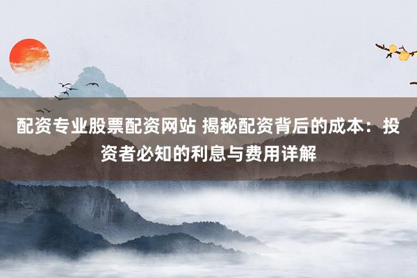 配资专业股票配资网站 揭秘配资背后的成本：投资者必知的利息与费用详解