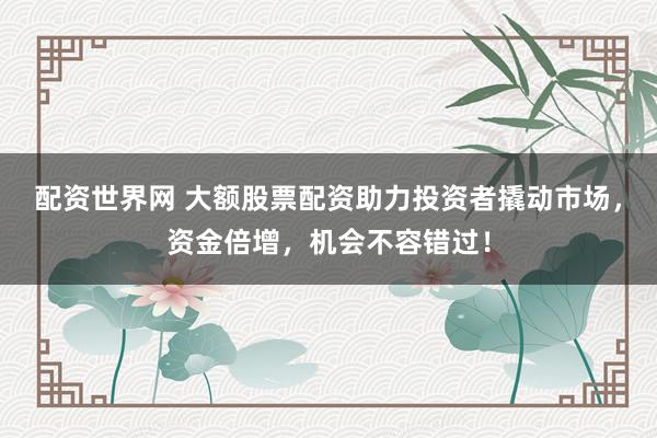 配资世界网 大额股票配资助力投资者撬动市场，资金倍增，机会不容错过！