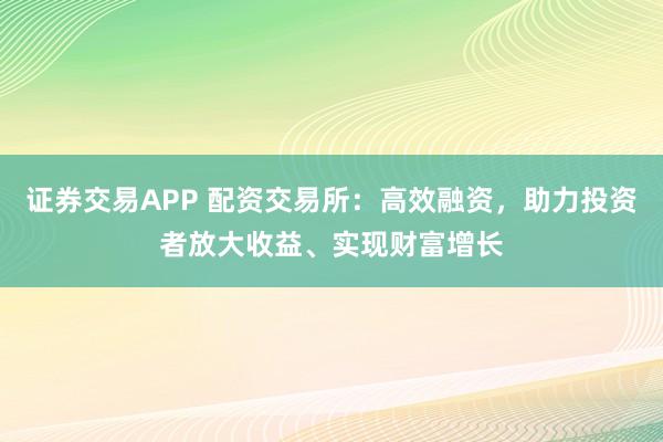 证券交易APP 配资交易所:高效融资,助力投资者放大收益、实现财富增长