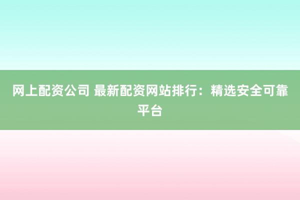 网上配资公司 最新配资网站排行：精选安全可靠平台