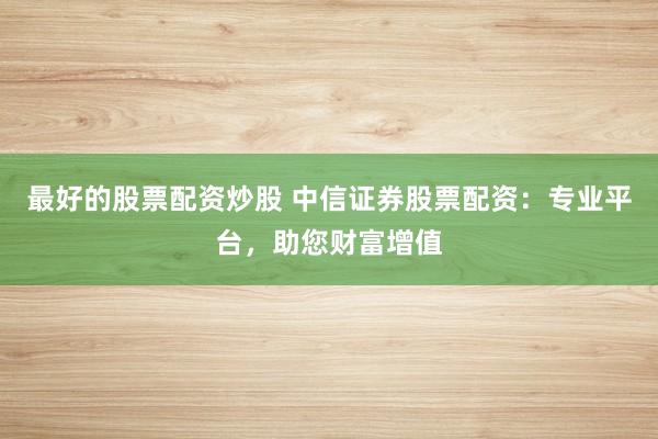 最好的股票配资炒股 中信证券股票配资:专业平台,助您财富增值