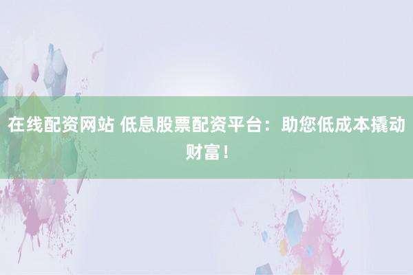 在线配资网站 低息股票配资平台：助您低成本撬动财富！