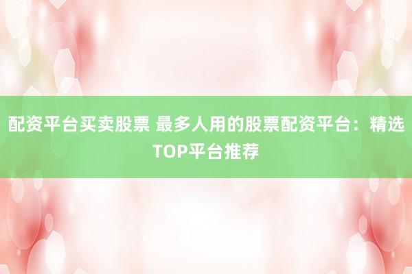 配资平台买卖股票 最多人用的股票配资平台:精选TOP平台推荐