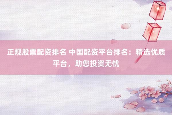 正规股票配资排名 中国配资平台排名:精选优质平台,助您投资无忧