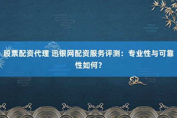 股票配资代理 迅银网配资服务评测：专业性与可靠性如何？