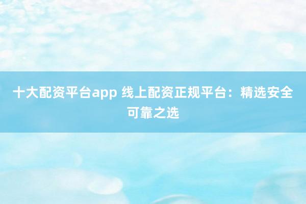 十大配资平台app 线上配资正规平台：精选安全可靠之选