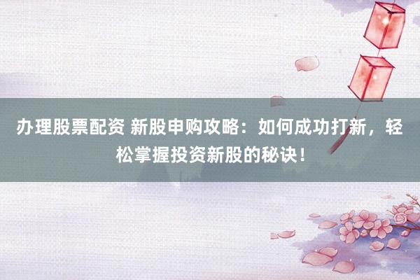 办理股票配资 新股申购攻略：如何成功打新，轻松掌握投资新股的秘诀！