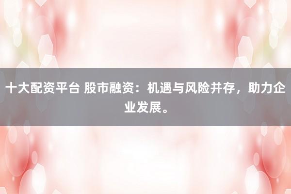 十大配资平台 股市融资：机遇与风险并存，助力企业发展。