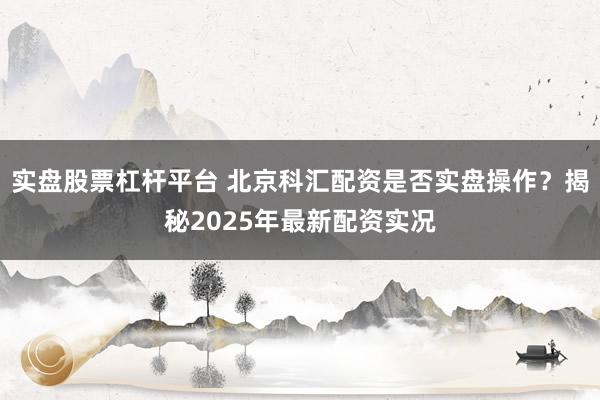 实盘股票杠杆平台 北京科汇配资是否实盘操作？揭秘2025年最新配资实况