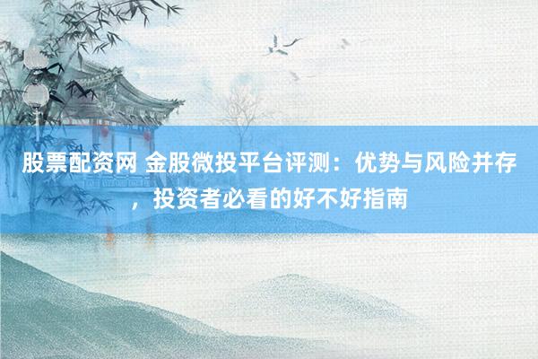 股票配资网 金股微投平台评测：优势与风险并存，投资者必看的好不好指南