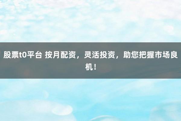 股票t0平台 按月配资，灵活投资，助您把握市场良机！