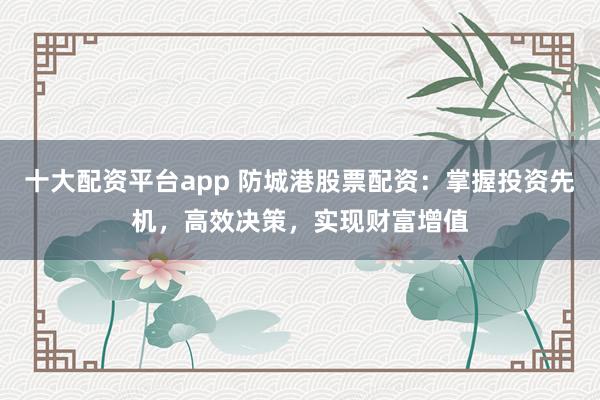 十大配资平台app 防城港股票配资：掌握投资先机，高效决策，实现财富增值
