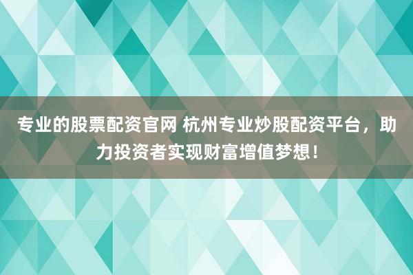 专业的股票配资官网 杭州专业炒股配资平台，助力投资者实现财富增值梦想！