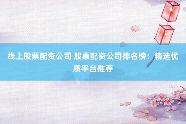 线上股票配资公司 股票配资公司排名榜：精选优质平台推荐