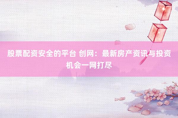 股票配资安全的平台 创网：最新房产资讯与投资机会一网打尽