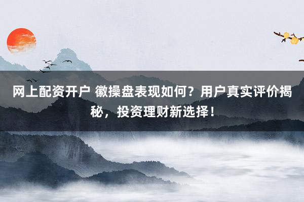 网上配资开户 徽操盘表现如何？用户真实评价揭秘，投资理财新选择！