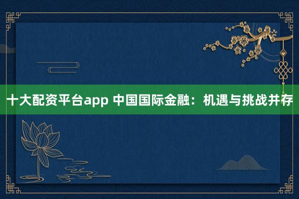十大配资平台app 中国国际金融：机遇与挑战并存