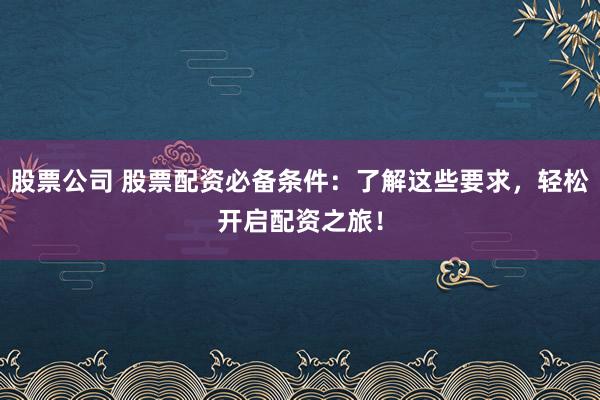 股票公司 股票配资必备条件：了解这些要求，轻松开启配资之旅！
