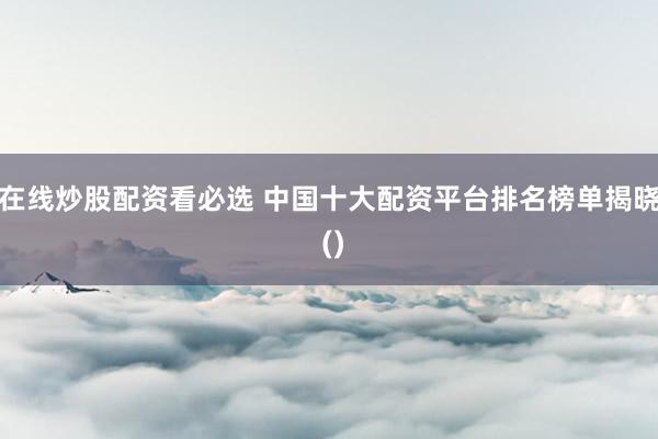 在线炒股配资看必选 中国十大配资平台排名榜单揭晓 ()