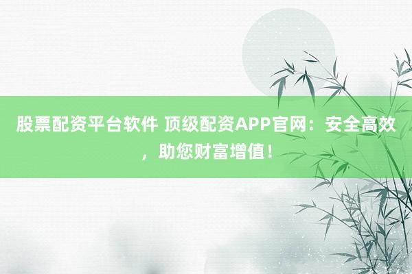 股票配资平台软件 顶级配资APP官网：安全高效，助您财富增值！