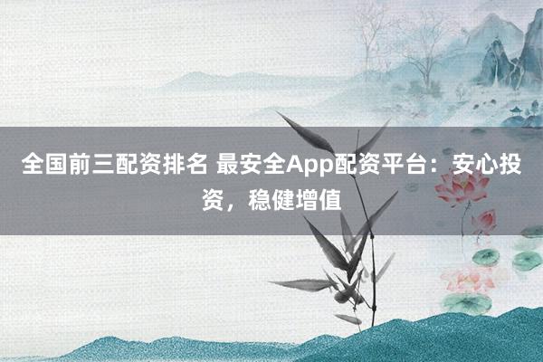 全国前三配资排名 最安全App配资平台：安心投资，稳健增值