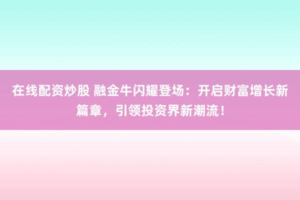 在线配资炒股 融金牛闪耀登场：开启财富增长新篇章，引领投资界新潮流！