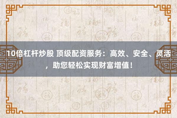 10倍杠杆炒股 顶级配资服务：高效、安全、灵活，助您轻松实现财富增值！