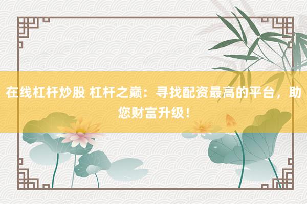 在线杠杆炒股 杠杆之巅：寻找配资最高的平台，助您财富升级！