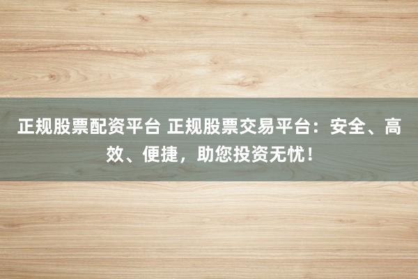 正规股票配资平台 正规股票交易平台：安全、高效、便捷，助您投资无忧！
