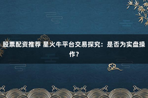 股票配资推荐 星火牛平台交易探究：是否为实盘操作？