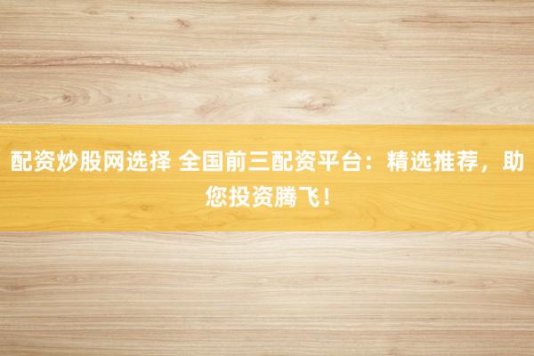 配资炒股网选择 全国前三配资平台：精选推荐，助您投资腾飞！