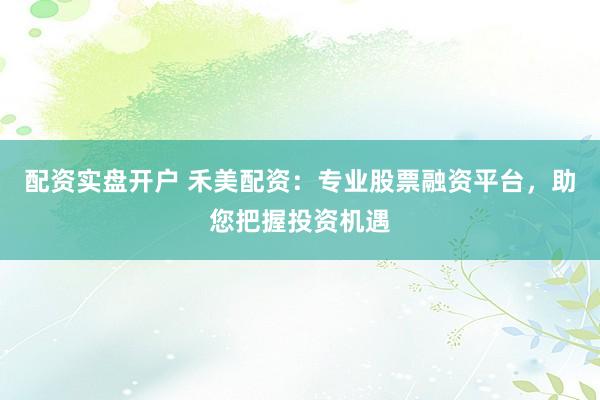 配资实盘开户 禾美配资：专业股票融资平台，助您把握投资机遇