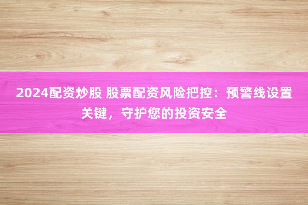 2024配资炒股 股票配资风险把控：预警线设置关键，守护您的投资安全