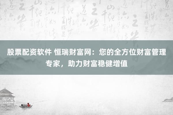 股票配资软件 恒瑞财富网：您的全方位财富管理专家，助力财富稳健增值