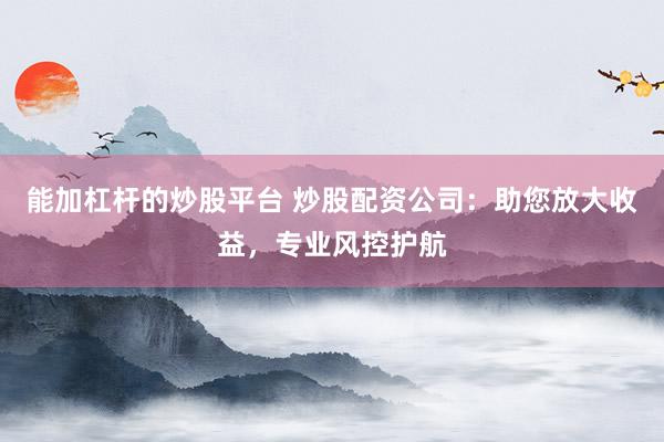 能加杠杆的炒股平台 炒股配资公司：助您放大收益，专业风控护航