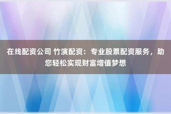 在线配资公司 竹演配资：专业股票配资服务，助您轻松实现财富增值梦想