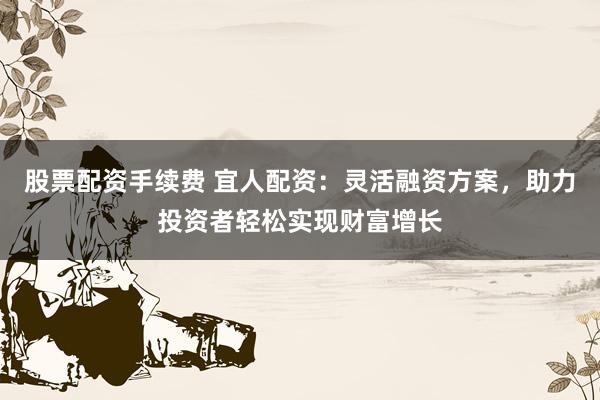 股票配资手续费 宜人配资：灵活融资方案，助力投资者轻松实现财富增长