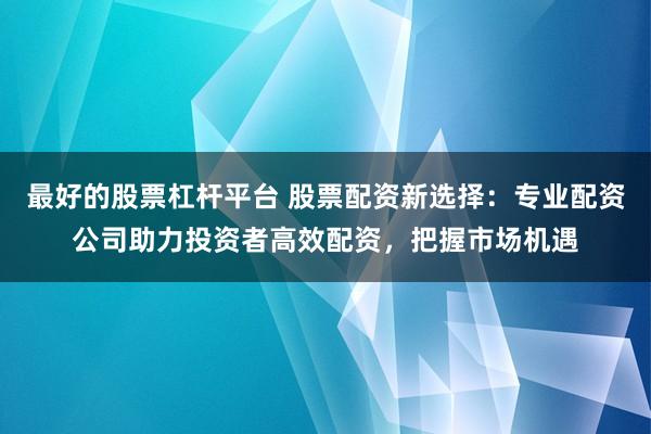 最好的股票杠杆平台 股票配资新选择：专业配资公司助力投资者高效配资，把握市场机遇