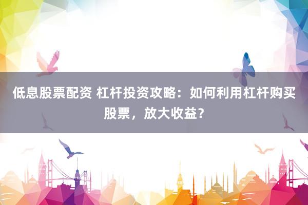 低息股票配资 杠杆投资攻略：如何利用杠杆购买股票，放大收益？