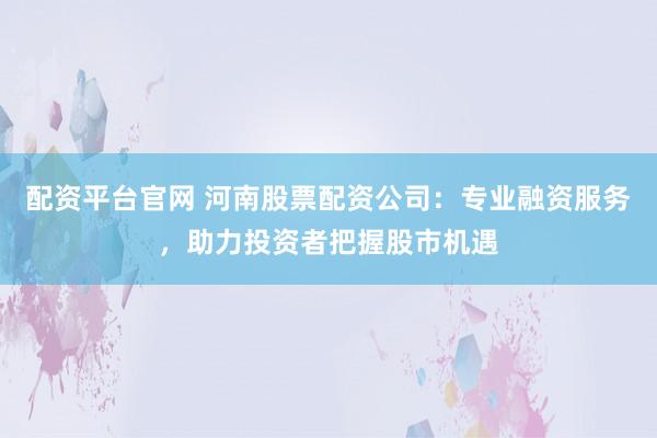 配资平台官网 河南股票配资公司：专业融资服务，助力投资者把握股市机遇