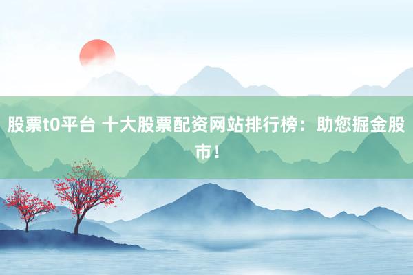 股票t0平台 十大股票配资网站排行榜：助您掘金股市！